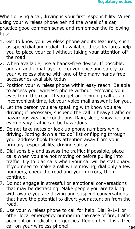 Regulatory notices184When driving a car, driving is your first responsibility. When using your wireless phone behind the wheel of a car, practice good common sense and remember the following tips:1. Get to know your wireless phone and its features, such as speed dial and redial. If available, these features help you to place your call without taking your attention off the road.2. When available, use a hands-free device. If possible, add an additional layer of convenience and safety to your wireless phone with one of the many hands free accessories available today.3. Position your wireless phone within easy reach. Be able to access your wireless phone without removing your eyes from the road. If you get an incoming call at an inconvenient time, let your voice mail answer it for you.4. Let the person you are speaking with know you are driving; if necessary, suspend the call in heavy traffic or hazardous weather conditions. Rain, sleet, snow, ice and even heavy traffic can be hazardous.5. Do not take notes or look up phone numbers while driving. Jotting down a “to do” list or flipping through your address book takes attention away from your primary responsibility, driving safely.6. Dial sensibly and assess the traffic; if possible, place calls when you are not moving or before pulling into traffic. Try to plan calls when your car will be stationary. If you need to make a call while moving, dial only a few numbers, check the road and your mirrors, then continue.7. Do not engage in stressful or emotional conversations that may be distracting. Make people you are talking with aware you are driving and suspend conversations that have the potential to divert your attention from the road.8. Use your wireless phone to call for help. Dial 9-1-1 or other local emergency number in the case of fire, traffic accident or medical emergencies. Remember, it is a free call on your wireless phone!