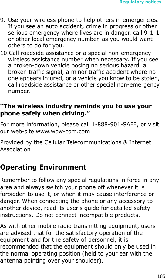 Regulatory notices1859. Use your wireless phone to help others in emergencies. If you see an auto accident, crime in progress or other serious emergency where lives are in danger, call 9-1-1 or other local emergency number, as you would want others to do for you.10.Call roadside assistance or a special non-emergency wireless assistance number when necessary. If you see a broken-down vehicle posing no serious hazard, a broken traffic signal, a minor traffic accident where no one appears injured, or a vehicle you know to be stolen, call roadside assistance or other special non-emergency number.“The wireless industry reminds you to use your phone safely when driving.”For more information, please call 1-888-901-SAFE, or visit our web-site www.wow-com.comProvided by the Cellular Telecommunications &amp; Internet AssociationOperating EnvironmentRemember to follow any special regulations in force in any area and always switch your phone off whenever it is forbidden to use it, or when it may cause interference or danger. When connecting the phone or any accessory to another device, read its user&apos;s guide for detailed safety instructions. Do not connect incompatible products.As with other mobile radio transmitting equipment, users are advised that for the satisfactory operation of the equipment and for the safety of personnel, it is recommended that the equipment should only be used in the normal operating position (held to your ear with the antenna pointing over your shoulder).