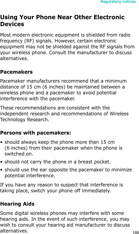 Regulatory notices186Using Your Phone Near Other Electronic DevicesMost modern electronic equipment is shielded from radio frequency (RF) signals. However, certain electronic equipment may not be shielded against the RF signals from your wireless phone. Consult the manufacturer to discuss alternatives.PacemakersPacemaker manufacturers recommend that a minimum distance of 15 cm (6 inches) be maintained between a wireless phone and a pacemaker to avoid potential interference with the pacemaker.These recommendations are consistent with the independent research and recommendations of Wireless Technology Research.Persons with pacemakers:• should always keep the phone more than 15 cm (6 inches) from their pacemaker when the phone is switched on.• should not carry the phone in a breast pocket.• should use the ear opposite the pacemaker to minimize potential interference.If you have any reason to suspect that interference is taking place, switch your phone off immediately.Hearing AidsSome digital wireless phones may interfere with some hearing aids. In the event of such interference, you may wish to consult your hearing aid manufacturer to discuss alternatives.