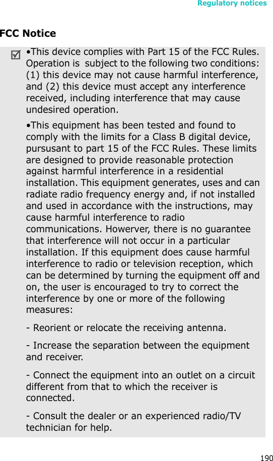 Regulatory notices190FCC Notice•This device complies with Part 15 of the FCC Rules. Operation is  subject to the following two conditions: (1) this device may not cause harmful interference, and (2) this device must accept any interference received, including interference that may cause undesired operation.•This equipment has been tested and found to comply with the limits for a Class B digital device, pursusant to part 15 of the FCC Rules. These limits are designed to provide reasonable protection against harmful interference in a residential installation. This equipment generates, uses and can radiate radio frequency energy and, if not installed and used in accordance with the instructions, may cause harmful interference to radio communications. Howerver, there is no guarantee that interference will not occur in a particular installation. If this equipment does cause harmful interference to radio or television reception, which can be determined by turning the equipment off and on, the user is encouraged to try to correct the interference by one or more of the following measures:- Reorient or relocate the receiving antenna.- Increase the separation between the equipment and receiver.- Connect the equipment into an outlet on a circuit different from that to which the receiver is connected.- Consult the dealer or an experienced radio/TV technician for help.