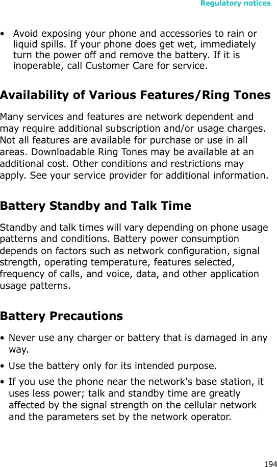 Regulatory notices194• Avoid exposing your phone and accessories to rain or liquid spills. If your phone does get wet, immediately turn the power off and remove the battery. If it is inoperable, call Customer Care for service.Availability of Various Features/Ring TonesMany services and features are network dependent and may require additional subscription and/or usage charges. Not all features are available for purchase or use in all areas. Downloadable Ring Tones may be available at an additional cost. Other conditions and restrictions may apply. See your service provider for additional information.Battery Standby and Talk TimeStandby and talk times will vary depending on phone usage patterns and conditions. Battery power consumption depends on factors such as network configuration, signal strength, operating temperature, features selected, frequency of calls, and voice, data, and other application usage patterns. Battery Precautions• Never use any charger or battery that is damaged in any way.• Use the battery only for its intended purpose.• If you use the phone near the network&apos;s base station, it uses less power; talk and standby time are greatly affected by the signal strength on the cellular network and the parameters set by the network operator.
