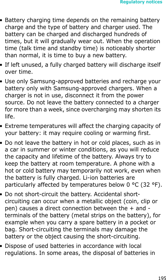 Regulatory notices195• Battery charging time depends on the remaining battery charge and the type of battery and charger used. The battery can be charged and discharged hundreds of times, but it will gradually wear out. When the operation time (talk time and standby time) is noticeably shorter than normal, it is time to buy a new battery.• If left unused, a fully charged battery will discharge itself over time.• Use only Samsung-approved batteries and recharge your battery only with Samsung-approved chargers. When a charger is not in use, disconnect it from the power source. Do not leave the battery connected to a charger for more than a week, since overcharging may shorten its life.• Extreme temperatures will affect the charging capacity of your battery: it may require cooling or warming first.• Do not leave the battery in hot or cold places, such as in a car in summer or winter conditions, as you will reduce the capacity and lifetime of the battery. Always try to keep the battery at room temperature. A phone with a hot or cold battery may temporarily not work, even when the battery is fully charged. Li-ion batteries are particularly affected by temperatures below 0 °C (32 °F).• Do not short-circuit the battery. Accidental short- circuiting can occur when a metallic object (coin, clip or pen) causes a direct connection between the + and - terminals of the battery (metal strips on the battery), for example when you carry a spare battery in a pocket or bag. Short-circuiting the terminals may damage the battery or the object causing the short-circuiting.• Dispose of used batteries in accordance with local regulations. In some areas, the disposal of batteries in 