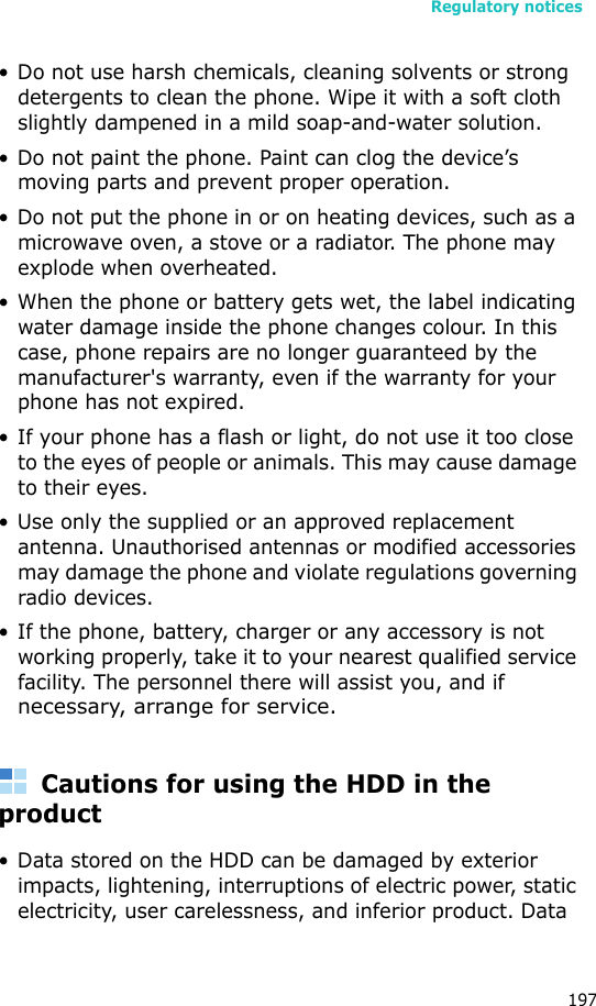 Regulatory notices197• Do not use harsh chemicals, cleaning solvents or strong detergents to clean the phone. Wipe it with a soft cloth slightly dampened in a mild soap-and-water solution.• Do not paint the phone. Paint can clog the device’s moving parts and prevent proper operation.• Do not put the phone in or on heating devices, such as a microwave oven, a stove or a radiator. The phone may explode when overheated.• When the phone or battery gets wet, the label indicating water damage inside the phone changes colour. In this case, phone repairs are no longer guaranteed by the manufacturer&apos;s warranty, even if the warranty for your phone has not expired. • If your phone has a flash or light, do not use it too close to the eyes of people or animals. This may cause damage to their eyes.• Use only the supplied or an approved replacement antenna. Unauthorised antennas or modified accessories may damage the phone and violate regulations governing radio devices.• If the phone, battery, charger or any accessory is not working properly, take it to your nearest qualified service facility. The personnel there will assist you, and if necessary, arrange for service.Cautions for using the HDD in the product• Data stored on the HDD can be damaged by exterior impacts, lightening, interruptions of electric power, static electricity, user carelessness, and inferior product. Data 