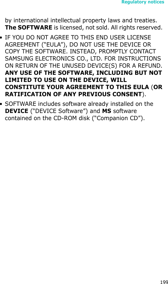 Regulatory notices199by international intellectual property laws and treaties. The SOFTWARE is licensed, not sold. All rights reserved. • IF YOU DO NOT AGREE TO THIS END USER LICENSE AGREEMENT (“EULA”), DO NOT USE THE DEVICE OR COPY THE SOFTWARE. INSTEAD, PROMPTLY CONTACT SAMSUNG ELECTRONICS CO., LTD. FOR INSTRUCTIONS ON RETURN OF THE UNUSED DEVICE(S) FOR A REFUND. ANY USE OF THE SOFTWARE, INCLUDING BUT NOT LIMITED TO USE ON THE DEVICE, WILL CONSTITUTE YOUR AGREEMENT TO THIS EULA (OR RATIFICATION OF ANY PREVIOUS CONSENT). • SOFTWARE includes software already installed on the DEVICE (“DEVICE Software”) and MS software contained on the CD-ROM disk (“Companion CD”).
