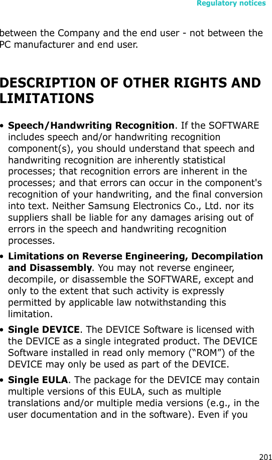 Regulatory notices201between the Company and the end user - not between the PC manufacturer and end user.DESCRIPTION OF OTHER RIGHTS AND LIMITATIONS•Speech/Handwriting Recognition. If the SOFTWARE includes speech and/or handwriting recognition component(s), you should understand that speech and handwriting recognition are inherently statistical processes; that recognition errors are inherent in the processes; and that errors can occur in the component&apos;s recognition of your handwriting, and the final conversion into text. Neither Samsung Electronics Co., Ltd. nor its suppliers shall be liable for any damages arising out of errors in the speech and handwriting recognition processes.•Limitations on Reverse Engineering, Decompilation and Disassembly. You may not reverse engineer, decompile, or disassemble the SOFTWARE, except and only to the extent that such activity is expressly permitted by applicable law notwithstanding this limitation.•Single DEVICE. The DEVICE Software is licensed with the DEVICE as a single integrated product. The DEVICE Software installed in read only memory (“ROM”) of the DEVICE may only be used as part of the DEVICE.•Single EULA. The package for the DEVICE may contain multiple versions of this EULA, such as multiple translations and/or multiple media versions (e.g., in the user documentation and in the software). Even if you 