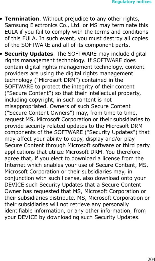Regulatory notices204•Termination. Without prejudice to any other rights, Samsung Electronics Co., Ltd. or MS may terminate this EULA if you fail to comply with the terms and conditions of this EULA. In such event, you must destroy all copies of the SOFTWARE and all of its component parts.•Security Updates. The SOFTWARE may include digital rights management technology. If SOFTWARE does contain digital rights management technology, content providers are using the digital rights management technology (“Microsoft DRM”) contained in the SOFTWARE to protect the integrity of their content (“Secure Content”) so that their intellectual property, including copyright, in such content is not misappropriated. Owners of such Secure Content (“Secure Content Owners”) may, from time to time, request MS, Microsoft Corporation or their subsidiaries to provide security related updates to the Microsoft DRM components of the SOFTWARE (“Security Updates”) that may affect your ability to copy, display and/or play Secure Content through Microsoft software or third party applications that utilize Microsoft DRM. You therefore agree that, if you elect to download a license from the Internet which enables your use of Secure Content, MS, Microsoft Corporation or their subsidiaries may, in conjunction with such license, also download onto your DEVICE such Security Updates that a Secure Content Owner has requested that MS, Microsoft Corporation or their subsidiaries distribute. MS, Microsoft Corporation or their subsidiaries will not retrieve any personally identifiable information, or any other information, from your DEVICE by downloading such Security Updates. 