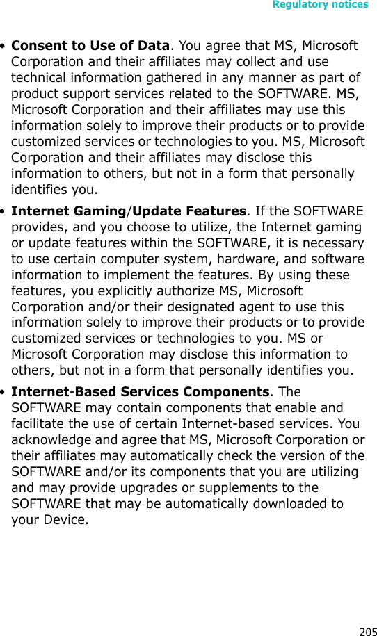 Regulatory notices205•Consent to Use of Data. You agree that MS, Microsoft Corporation and their affiliates may collect and use technical information gathered in any manner as part of product support services related to the SOFTWARE. MS, Microsoft Corporation and their affiliates may use this information solely to improve their products or to provide customized services or technologies to you. MS, Microsoft Corporation and their affiliates may disclose this information to others, but not in a form that personally identifies you.•Internet Gaming/Update Features. If the SOFTWARE provides, and you choose to utilize, the Internet gaming or update features within the SOFTWARE, it is necessary to use certain computer system, hardware, and software information to implement the features. By using these features, you explicitly authorize MS, Microsoft Corporation and/or their designated agent to use this information solely to improve their products or to provide customized services or technologies to you. MS or Microsoft Corporation may disclose this information to others, but not in a form that personally identifies you. •Internet-Based Services Components. The SOFTWARE may contain components that enable and facilitate the use of certain Internet-based services. You acknowledge and agree that MS, Microsoft Corporation or their affiliates may automatically check the version of the SOFTWARE and/or its components that you are utilizing and may provide upgrades or supplements to the SOFTWARE that may be automatically downloaded to your Device.