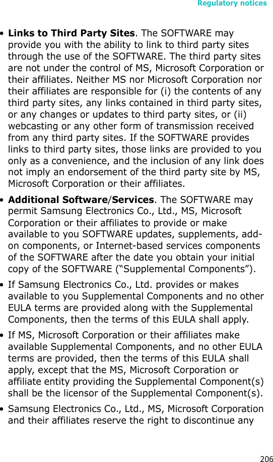 Regulatory notices206•Links to Third Party Sites. The SOFTWARE may provide you with the ability to link to third party sites through the use of the SOFTWARE. The third party sites are not under the control of MS, Microsoft Corporation or their affiliates. Neither MS nor Microsoft Corporation nor their affiliates are responsible for (i) the contents of any third party sites, any links contained in third party sites, or any changes or updates to third party sites, or (ii) webcasting or any other form of transmission received from any third party sites. If the SOFTWARE provides links to third party sites, those links are provided to you only as a convenience, and the inclusion of any link does not imply an endorsement of the third party site by MS, Microsoft Corporation or their affiliates.•Additional Software/Services. The SOFTWARE may permit Samsung Electronics Co., Ltd., MS, Microsoft Corporation or their affiliates to provide or make available to you SOFTWARE updates, supplements, add-on components, or Internet-based services components of the SOFTWARE after the date you obtain your initial copy of the SOFTWARE (“Supplemental Components”). • If Samsung Electronics Co., Ltd. provides or makes available to you Supplemental Components and no other EULA terms are provided along with the Supplemental Components, then the terms of this EULA shall apply.• If MS, Microsoft Corporation or their affiliates make available Supplemental Components, and no other EULA terms are provided, then the terms of this EULA shall apply, except that the MS, Microsoft Corporation or affiliate entity providing the Supplemental Component(s) shall be the licensor of the Supplemental Component(s). • Samsung Electronics Co., Ltd., MS, Microsoft Corporation and their affiliates reserve the right to discontinue any 