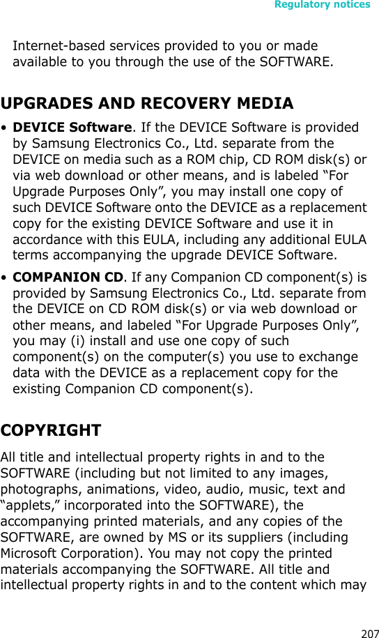 Regulatory notices207Internet-based services provided to you or made available to you through the use of the SOFTWARE.UPGRADES AND RECOVERY MEDIA•DEVICE Software. If the DEVICE Software is provided by Samsung Electronics Co., Ltd. separate from the DEVICE on media such as a ROM chip, CD ROM disk(s) or via web download or other means, and is labeled “For Upgrade Purposes Only”, you may install one copy of such DEVICE Software onto the DEVICE as a replacement copy for the existing DEVICE Software and use it in accordance with this EULA, including any additional EULA terms accompanying the upgrade DEVICE Software.•COMPANION CD. If any Companion CD component(s) is provided by Samsung Electronics Co., Ltd. separate from the DEVICE on CD ROM disk(s) or via web download or other means, and labeled “For Upgrade Purposes Only”, you may (i) install and use one copy of such component(s) on the computer(s) you use to exchange data with the DEVICE as a replacement copy for the existing Companion CD component(s). COPYRIGHTAll title and intellectual property rights in and to the SOFTWARE (including but not limited to any images, photographs, animations, video, audio, music, text and “applets,” incorporated into the SOFTWARE), the accompanying printed materials, and any copies of the SOFTWARE, are owned by MS or its suppliers (including Microsoft Corporation). You may not copy the printed materials accompanying the SOFTWARE. All title and intellectual property rights in and to the content which may 