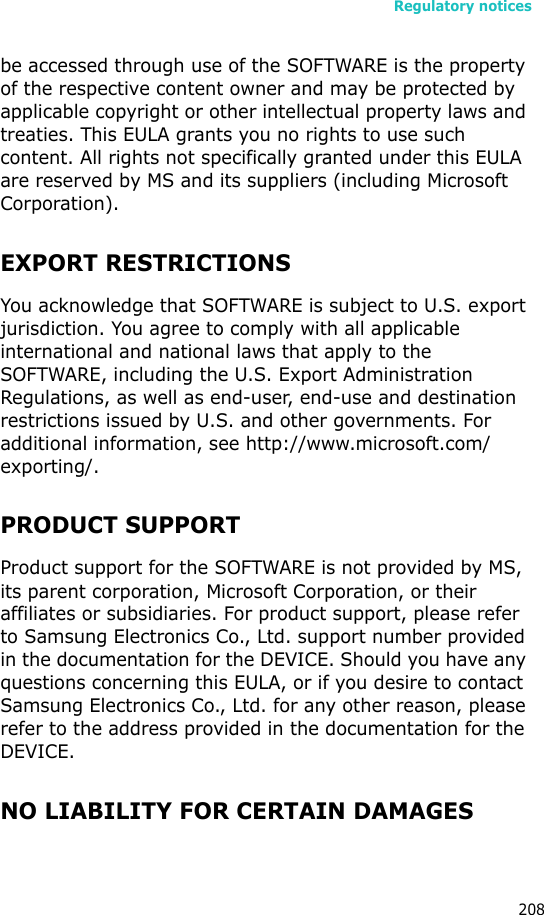 Regulatory notices208be accessed through use of the SOFTWARE is the property of the respective content owner and may be protected by applicable copyright or other intellectual property laws and treaties. This EULA grants you no rights to use such content. All rights not specifically granted under this EULA are reserved by MS and its suppliers (including Microsoft Corporation).EXPORT RESTRICTIONSYou acknowledge that SOFTWARE is subject to U.S. export jurisdiction. You agree to comply with all applicable international and national laws that apply to the SOFTWARE, including the U.S. Export Administration Regulations, as well as end-user, end-use and destination restrictions issued by U.S. and other governments. For additional information, see http://www.microsoft.com/exporting/.PRODUCT SUPPORTProduct support for the SOFTWARE is not provided by MS, its parent corporation, Microsoft Corporation, or their affiliates or subsidiaries. For product support, please refer to Samsung Electronics Co., Ltd. support number provided in the documentation for the DEVICE. Should you have any questions concerning this EULA, or if you desire to contact Samsung Electronics Co., Ltd. for any other reason, please refer to the address provided in the documentation for the DEVICE.NO LIABILITY FOR CERTAIN DAMAGES