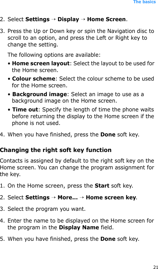 The basics212. Select Settings → Display → Home Screen.3. Press the Up or Down key or spin the Navigation disc to scroll to an option, and press the Left or Right key to change the setting.The following options are available:• Home screen layout: Select the layout to be used for the Home screen.• Colour scheme: Select the colour scheme to be used for the Home screen.• Background image: Select an image to use as a background image on the Home screen.• Time out: Specify the length of time the phone waits before returning the display to the Home screen if the phone is not used.4. When you have finished, press the Done soft key.Changing the right soft key functionContacts is assigned by default to the right soft key on the Home screen. You can change the program assignment for the key.1. On the Home screen, press the Start soft key.2. Select Settings → More... → Home screen key.3. Select the program you want.4. Enter the name to be displayed on the Home screen for the program in the Display Name field.5. When you have finished, press the Done soft key.