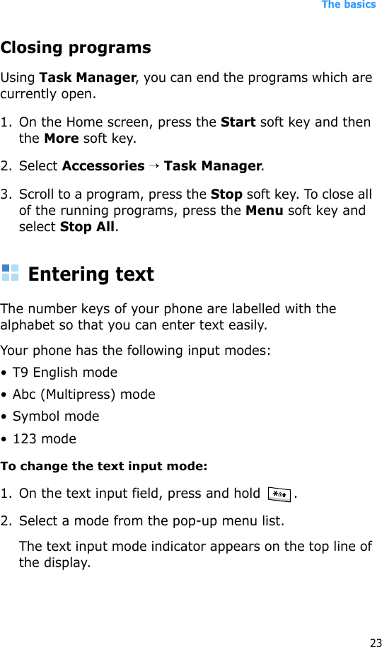The basics23Closing programsUsing Task Manager, you can end the programs which are currently open. 1. On the Home screen, press the Start soft key and then the More soft key. 2. Select Accessories → Task Manager. 3. Scroll to a program, press the Stop soft key. To close all of the running programs, press the Menu soft key and select Stop All.Entering textThe number keys of your phone are labelled with the alphabet so that you can enter text easily.Your phone has the following input modes:• T9 English mode• Abc (Multipress) mode•Symbol mode• 123 modeTo change the text input mode:1. On the text input field, press and hold  .2. Select a mode from the pop-up menu list.The text input mode indicator appears on the top line of the display.