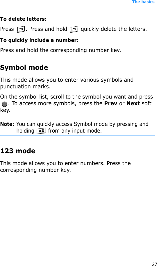 The basics27To delete letters:Press  . Press and hold   quickly delete the letters.To quickly include a number:Press and hold the corresponding number key.Symbol modeThis mode allows you to enter various symbols and punctuation marks.On the symbol list, scroll to the symbol you want and press . To access more symbols, press the Prev or Next soft key.Note: You can quickly access Symbol mode by pressing and holding   from any input mode.123 modeThis mode allows you to enter numbers. Press the corresponding number key.