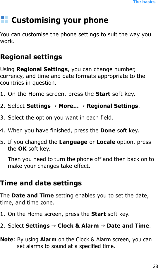 The basics28Customising your phoneYou can customise the phone settings to suit the way you work. Regional settingsUsing Regional Settings, you can change number, currency, and time and date formats appropriate to the countries in question.1.On the Home screen, press the Start soft key.2.Select Settings → More... → Regional Settings.3. Select the option you want in each field.4. When you have finished, press the Done soft key.5. If you changed the Language or Locale option, press the OK soft key. Then you need to turn the phone off and then back on to make your changes take effect.Time and date settingsThe Date and Time setting enables you to set the date, time, and time zone.1. On the Home screen, press the Start soft key.2. Select Settings → Clock &amp; Alarm → Date and Time.Note: By using Alarm on the Clock &amp; Alarm screen, you can set alarms to sound at a specified time. 