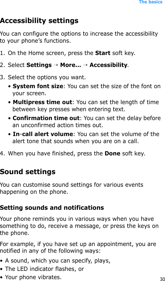 The basics30Accessibility settingsYou can configure the options to increase the accessibility to your phone’s functions.1. On the Home screen, press the Start soft key.2. Select Settings → More... → Accessibility.3. Select the options you want.• System font size: You can set the size of the font on your screen.• Multipress time out: You can set the length of time between key presses when entering text.• Confirmation time out: You can set the delay before an unconfirmed action times out.• In-call alert volume: You can set the volume of the alert tone that sounds when you are on a call.4. When you have finished, press the Done soft key.Sound settingsYou can customise sound settings for various events happening on the phone.Setting sounds and notificationsYour phone reminds you in various ways when you have something to do, receive a message, or press the keys on the phone. For example, if you have set up an appointment, you are notified in any of the following ways:• A sound, which you can specify, plays,•The LED indicator flashes, or• Your phone vibrates.