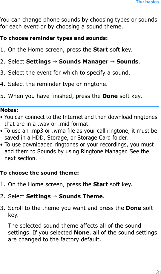 The basics31You can change phone sounds by choosing types or sounds for each event or by choosing a sound theme.To choose reminder types and sounds:1. On the Home screen, press the Start soft key.2. Select Settings → Sounds Manager → Sounds.3. Select the event for which to specify a sound.4. Select the reminder type or ringtone.5. When you have finished, press the Done soft key.Notes:• You can connect to the Internet and then download ringtones that are in a .wav or .mid format. • To use an .mp3 or .wma file as your call ringtone, it must be saved in a HDD, Storage, or Storage Card folder.• To use downloaded ringtones or your recordings, you must add them to Sounds by using Ringtone Manager. See the next section.To choose the sound theme:1. On the Home screen, press the Start soft key.2. Select Settings → Sounds Theme.3. Scroll to the theme you want and press the Done soft key.The selected sound theme affects all of the sound settings. If you selected None, all of the sound settings are changed to the factory default.