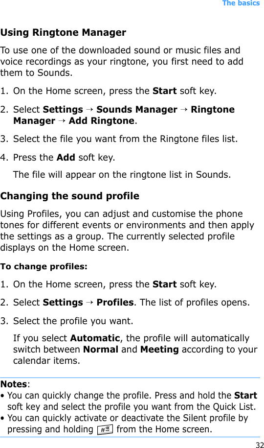 The basics32Using Ringtone ManagerTo use one of the downloaded sound or music files and voice recordings as your ringtone, you first need to add them to Sounds. 1. On the Home screen, press the Start soft key.2. Select Settings → Sounds Manager → Ringtone Manager → Add Ringtone.3. Select the file you want from the Ringtone files list.4. Press the Add soft key.The file will appear on the ringtone list in Sounds.Changing the sound profileUsing Profiles, you can adjust and customise the phone tones for different events or environments and then apply the settings as a group. The currently selected profile displays on the Home screen. To change profiles:1. On the Home screen, press the Start soft key.2. Select Settings → Profiles. The list of profiles opens. 3. Select the profile you want.If you select Automatic, the profile will automatically switch between Normal and Meeting according to your calendar items.Notes: • You can quickly change the profile. Press and hold the Start soft key and select the profile you want from the Quick List.• You can quickly activate or deactivate the Silent profile by pressing and holding   from the Home screen.