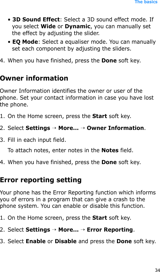 The basics34• 3D Sound Effect: Select a 3D sound effect mode. If you select Wide or Dynamic, you can manually set the effect by adjusting the slider.• EQ Mode: Select a equaliser mode. You can manually set each component by adjusting the sliders.4. When you have finished, press the Done soft key.Owner informationOwner Information identifies the owner or user of the phone. Set your contact information in case you have lost the phone.1. On the Home screen, press the Start soft key.2. Select Settings → More... → Owner Information.3. Fill in each input field.To attach notes, enter notes in the Notes field.4. When you have finished, press the Done soft key.Error reporting settingYour phone has the Error Reporting function which informs you of errors in a program that can give a crash to the phone system. You can enable or disable this function.1. On the Home screen, press the Start soft key.2. Select Settings → More... → Error Reporting.3. Select Enable or Disable and press the Done soft key.