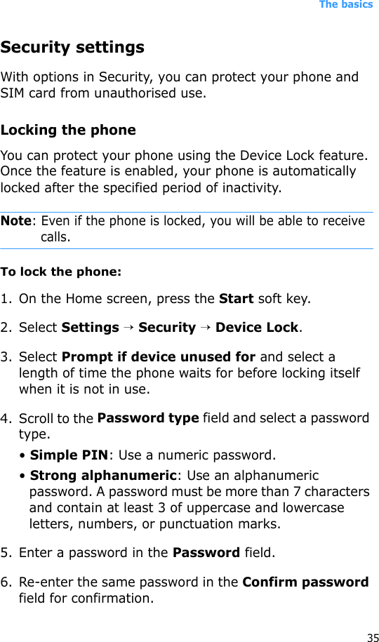 The basics35Security settingsWith options in Security, you can protect your phone and SIM card from unauthorised use.Locking the phoneYou can protect your phone using the Device Lock feature. Once the feature is enabled, your phone is automatically locked after the specified period of inactivity.Note: Even if the phone is locked, you will be able to receive calls. To lock the phone:1. On the Home screen, press the Start soft key.2. Select Settings → Security → Device Lock.3. Select Prompt if device unused for and select a length of time the phone waits for before locking itself when it is not in use.4. Scroll to the Password type field and select a password type.• Simple PIN: Use a numeric password.• Strong alphanumeric: Use an alphanumeric password. A password must be more than 7 characters and contain at least 3 of uppercase and lowercase letters, numbers, or punctuation marks.5. Enter a password in the Password field.6. Re-enter the same password in the Confirm password field for confirmation. 