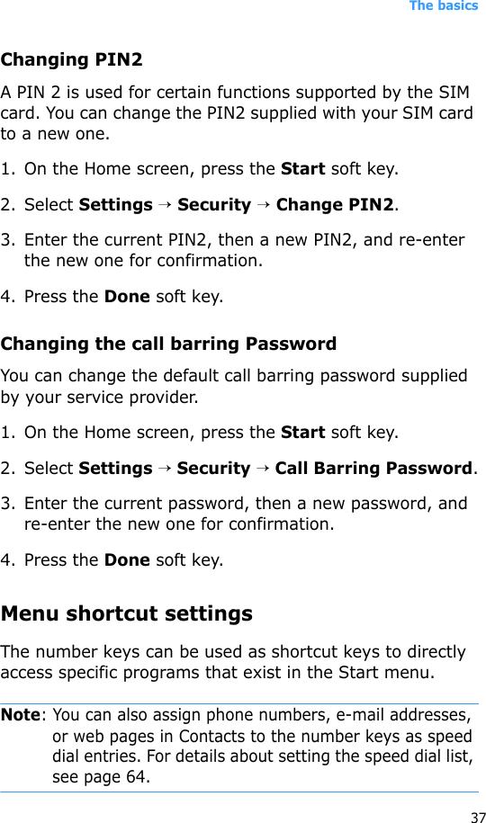 The basics37Changing PIN2A PIN 2 is used for certain functions supported by the SIM card. You can change the PIN2 supplied with your SIM card to a new one. 1. On the Home screen, press the Start soft key.2. Select Settings → Security → Change PIN2.3. Enter the current PIN2, then a new PIN2, and re-enter the new one for confirmation.4. Press the Done soft key.Changing the call barring PasswordYou can change the default call barring password supplied by your service provider.1. On the Home screen, press the Start soft key.2. Select Settings → Security → Call Barring Password.3. Enter the current password, then a new password, and re-enter the new one for confirmation.4. Press the Done soft key.Menu shortcut settingsThe number keys can be used as shortcut keys to directly access specific programs that exist in the Start menu. Note: You can also assign phone numbers, e-mail addresses, or web pages in Contacts to the number keys as speed dial entries. For details about setting the speed dial list, see page 64.
