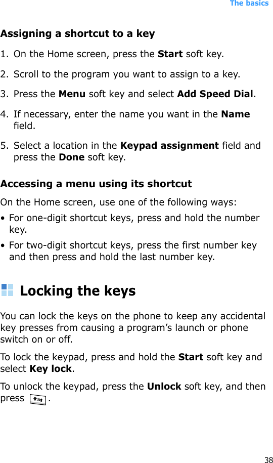 The basics38Assigning a shortcut to a key1. On the Home screen, press the Start soft key.2. Scroll to the program you want to assign to a key.3. Press the Menu soft key and select Add Speed Dial.4. If necessary, enter the name you want in the Name field.5. Select a location in the Keypad assignment field and press the Done soft key.Accessing a menu using its shortcutOn the Home screen, use one of the following ways:• For one-digit shortcut keys, press and hold the number key.• For two-digit shortcut keys, press the first number key and then press and hold the last number key.Locking the keysYou can lock the keys on the phone to keep any accidental key presses from causing a program’s launch or phone switch on or off.To lock the keypad, press and hold the Start soft key and select Key lock. To unlock the keypad, press the Unlock soft key, and then press .