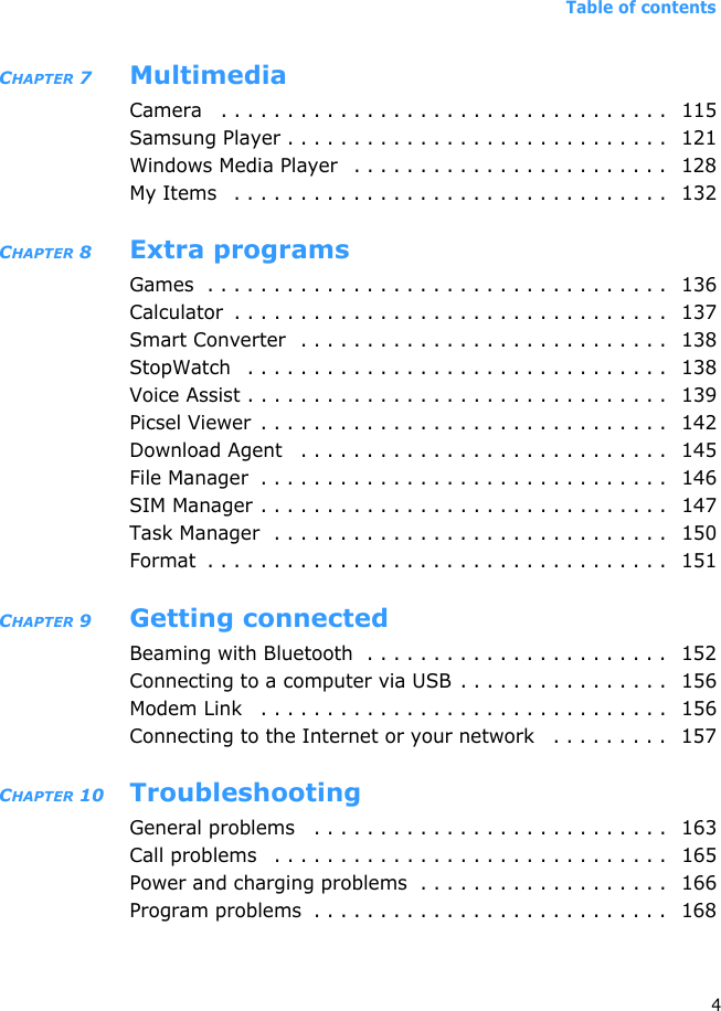 Table of contents4CHAPTER 7 MultimediaCamera   . . . . . . . . . . . . . . . . . . . . . . . . . . . . . . . . . .  115Samsung Player . . . . . . . . . . . . . . . . . . . . . . . . . . . . .   121Windows Media Player   . . . . . . . . . . . . . . . . . . . . . . . .  128My Items   . . . . . . . . . . . . . . . . . . . . . . . . . . . . . . . . .  132CHAPTER 8 Extra programsGames  . . . . . . . . . . . . . . . . . . . . . . . . . . . . . . . . . . .  136Calculator  . . . . . . . . . . . . . . . . . . . . . . . . . . . . . . . . .  137Smart Converter  . . . . . . . . . . . . . . . . . . . . . . . . . . . .   138StopWatch   . . . . . . . . . . . . . . . . . . . . . . . . . . . . . . . .   138Voice Assist . . . . . . . . . . . . . . . . . . . . . . . . . . . . . . . .  139Picsel Viewer  . . . . . . . . . . . . . . . . . . . . . . . . . . . . . . .  142Download Agent   . . . . . . . . . . . . . . . . . . . . . . . . . . . .   145File Manager  . . . . . . . . . . . . . . . . . . . . . . . . . . . . . . .   146SIM Manager . . . . . . . . . . . . . . . . . . . . . . . . . . . . . . .   147Task Manager  . . . . . . . . . . . . . . . . . . . . . . . . . . . . . .  150Format  . . . . . . . . . . . . . . . . . . . . . . . . . . . . . . . . . . .   151CHAPTER 9 Getting connectedBeaming with Bluetooth  . . . . . . . . . . . . . . . . . . . . . . .  152Connecting to a computer via USB . . . . . . . . . . . . . . . .  156Modem Link   . . . . . . . . . . . . . . . . . . . . . . . . . . . . . . .   156Connecting to the Internet or your network   . . . . . . . . .   157CHAPTER 10 TroubleshootingGeneral problems   . . . . . . . . . . . . . . . . . . . . . . . . . . .   163Call problems   . . . . . . . . . . . . . . . . . . . . . . . . . . . . . .   165Power and charging problems  . . . . . . . . . . . . . . . . . . .   166Program problems  . . . . . . . . . . . . . . . . . . . . . . . . . . .   168