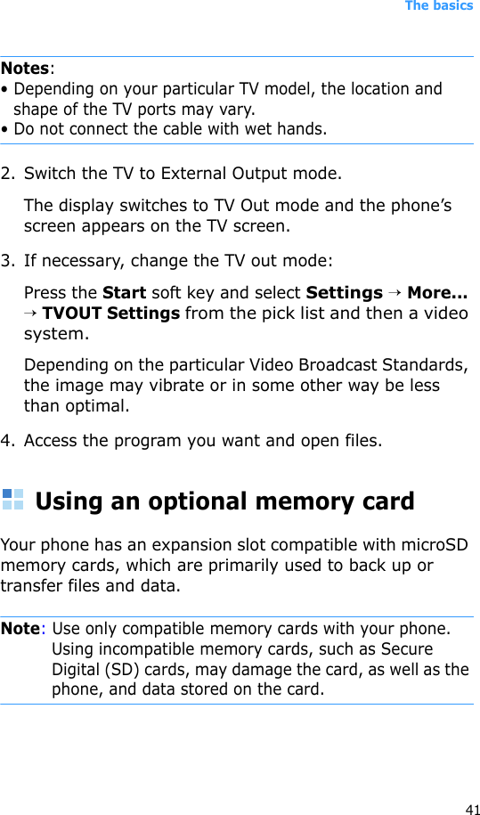 The basics41Notes:• Depending on your particular TV model, the location and shape of the TV ports may vary.• Do not connect the cable with wet hands.2. Switch the TV to External Output mode. The display switches to TV Out mode and the phone’s screen appears on the TV screen.3. If necessary, change the TV out mode: Press the Start soft key and select Settings → More... → TVOUT Settings from the pick list and then a video system.Depending on the particular Video Broadcast Standards, the image may vibrate or in some other way be less than optimal.4. Access the program you want and open files.Using an optional memory cardYour phone has an expansion slot compatible with microSD memory cards, which are primarily used to back up or transfer files and data.Note: Use only compatible memory cards with your phone. Using incompatible memory cards, such as Secure Digital (SD) cards, may damage the card, as well as the phone, and data stored on the card.