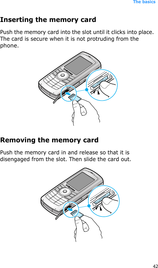 The basics42Inserting the memory cardPush the memory card into the slot until it clicks into place. The card is secure when it is not protruding from the phone.Removing the memory cardPush the memory card in and release so that it is disengaged from the slot. Then slide the card out.