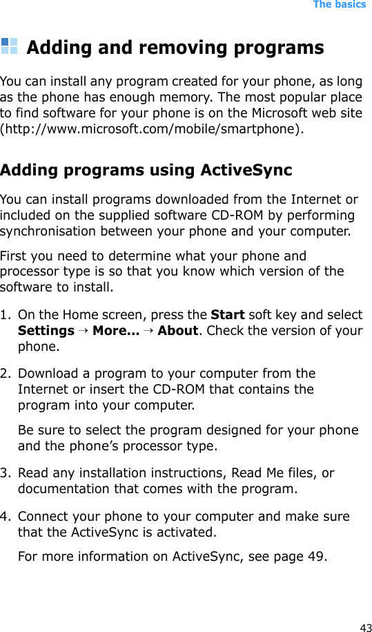 The basics43Adding and removing programsYou can install any program created for your phone, as long as the phone has enough memory. The most popular place to find software for your phone is on the Microsoft web site (http://www.microsoft.com/mobile/smartphone).Adding programs using ActiveSyncYou can install programs downloaded from the Internet or included on the supplied software CD-ROM by performing synchronisation between your phone and your computer. First you need to determine what your phone and processor type is so that you know which version of the software to install.1. On the Home screen, press the Start soft key and select Settings → More... → About. Check the version of your phone.2. Download a program to your computer from the Internet or insert the CD-ROM that contains the program into your computer. Be sure to select the program designed for your phone and the phone’s processor type.3. Read any installation instructions, Read Me files, or documentation that comes with the program. 4. Connect your phone to your computer and make sure that the ActiveSync is activated.For more information on ActiveSync, see page 49.
