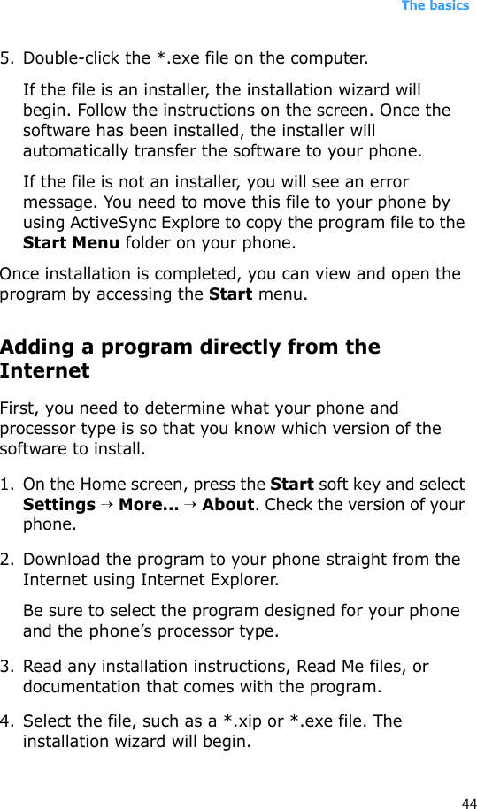 The basics445. Double-click the *.exe file on the computer.If the file is an installer, the installation wizard will begin. Follow the instructions on the screen. Once the software has been installed, the installer will automatically transfer the software to your phone.If the file is not an installer, you will see an error message. You need to move this file to your phone by using ActiveSync Explore to copy the program file to the Start Menu folder on your phone. Once installation is completed, you can view and open the program by accessing the Start menu.Adding a program directly from the InternetFirst, you need to determine what your phone and processor type is so that you know which version of the software to install.1. On the Home screen, press the Start soft key and select Settings → More... → About. Check the version of your phone.2. Download the program to your phone straight from the Internet using Internet Explorer. Be sure to select the program designed for your phone and the phone’s processor type.3. Read any installation instructions, Read Me files, or documentation that comes with the program. 4. Select the file, such as a *.xip or *.exe file. The installation wizard will begin. 
