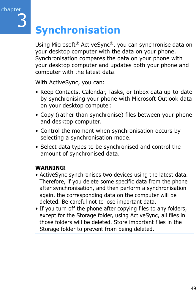 349SynchronisationUsing Microsoft® ActiveSync®, you can synchronise data on your desktop computer with the data on your phone. Synchronisation compares the data on your phone with your desktop computer and updates both your phone and computer with the latest data.With ActiveSync, you can:• Keep Contacts, Calendar, Tasks, or Inbox data up-to-date by synchronising your phone with Microsoft Outlook data on your desktop computer.• Copy (rather than synchronise) files between your phone and desktop computer.• Control the moment when synchronisation occurs by selecting a synchronisation mode.• Select data types to be synchronised and control the amount of synchronised data.WARNING!• ActiveSync synchronises two devices using the latest data. Therefore, if you delete some specific data from the phone after synchronisation, and then perform a synchronisation again, the corresponding data on the computer will be deleted. Be careful not to lose important data.• If you turn off the phone after copying files to any folders, except for the Storage folder, using ActiveSync, all files in those folders will be deleted. Store important files in the Storage folder to prevent from being deleted.