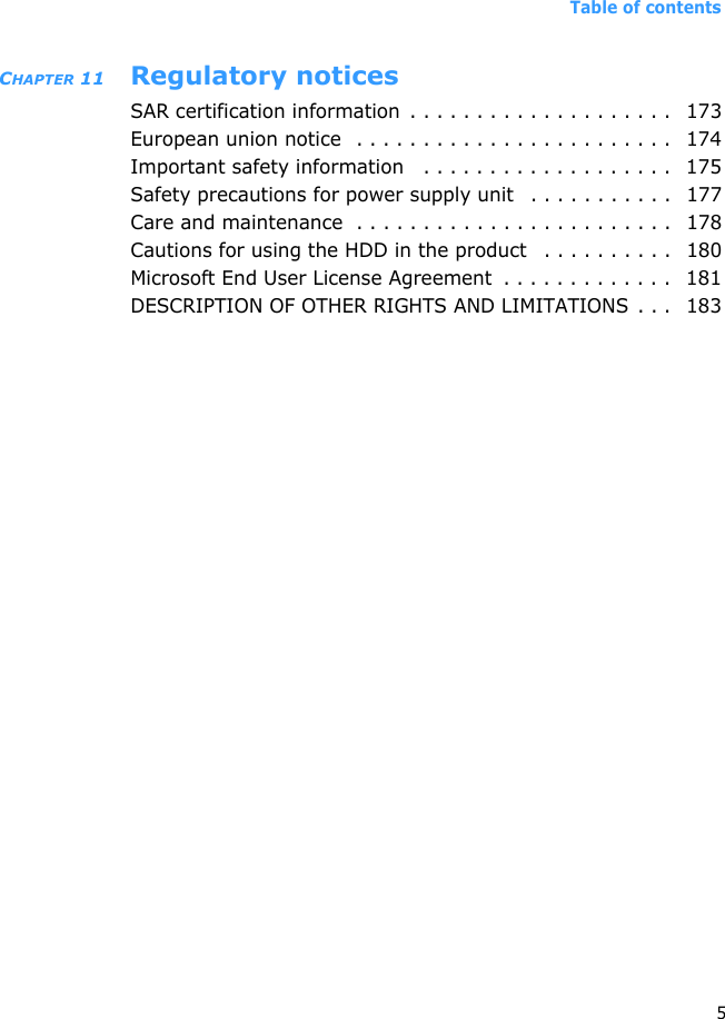 Table of contents5CHAPTER 11 Regulatory noticesSAR certification information  . . . . . . . . . . . . . . . . . . . .  173European union notice  . . . . . . . . . . . . . . . . . . . . . . . .   174Important safety information   . . . . . . . . . . . . . . . . . . .   175Safety precautions for power supply unit   . . . . . . . . . . .  177Care and maintenance  . . . . . . . . . . . . . . . . . . . . . . . .  178Cautions for using the HDD in the product   . . . . . . . . . .  180Microsoft End User License Agreement  . . . . . . . . . . . . .   181DESCRIPTION OF OTHER RIGHTS AND LIMITATIONS . . .   183