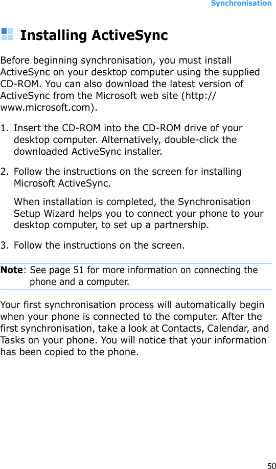 Synchronisation50Installing ActiveSyncBefore beginning synchronisation, you must install ActiveSync on your desktop computer using the supplied CD-ROM. You can also download the latest version of ActiveSync from the Microsoft web site (http://www.microsoft.com).1. Insert the CD-ROM into the CD-ROM drive of your desktop computer. Alternatively, double-click the downloaded ActiveSync installer.2. Follow the instructions on the screen for installing Microsoft ActiveSync.When installation is completed, the Synchronisation Setup Wizard helps you to connect your phone to your desktop computer, to set up a partnership. 3. Follow the instructions on the screen.Note: See page 51 for more information on connecting the phone and a computer.Your first synchronisation process will automatically begin when your phone is connected to the computer. After the first synchronisation, take a look at Contacts, Calendar, and Tasks on your phone. You will notice that your information has been copied to the phone.