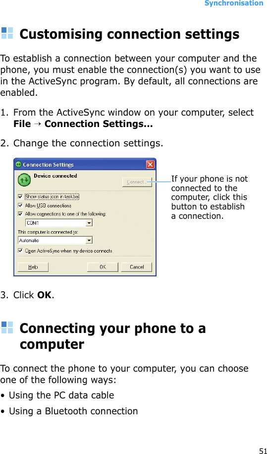 Synchronisation51Customising connection settingsTo establish a connection between your computer and the phone, you must enable the connection(s) you want to use in the ActiveSync program. By default, all connections are enabled.1. From the ActiveSync window on your computer, select File → Connection Settings...2. Change the connection settings.3. Click OK.Connecting your phone to a computerTo connect the phone to your computer, you can choose one of the following ways:• Using the PC data cable• Using a Bluetooth connectionIf your phone is not connected to the computer, click this button to establish a connection.