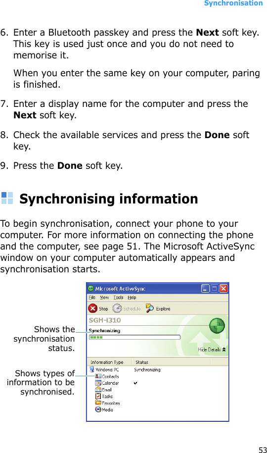 Synchronisation536. Enter a Bluetooth passkey and press the Next soft key. This key is used just once and you do not need to memorise it.When you enter the same key on your computer, paring is finished.7. Enter a display name for the computer and press the Next soft key.8. Check the available services and press the Done soft key.9. Press the Done soft key.Synchronising informationTo begin synchronisation, connect your phone to your computer. For more information on connecting the phone and the computer, see page 51. The Microsoft ActiveSync window on your computer automatically appears and synchronisation starts.Shows thesynchronisationstatus.Shows types ofinformation to besynchronised.