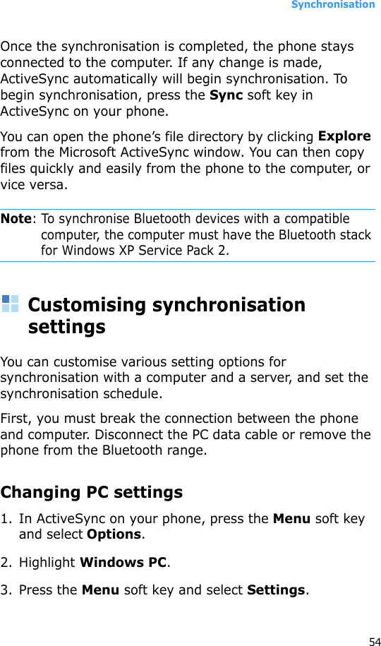 Synchronisation54Once the synchronisation is completed, the phone stays connected to the computer. If any change is made, ActiveSync automatically will begin synchronisation. To begin synchronisation, press the Sync soft key in ActiveSync on your phone.You can open the phone’s file directory by clicking Explore from the Microsoft ActiveSync window. You can then copy files quickly and easily from the phone to the computer, or vice versa.Note: To synchronise Bluetooth devices with a compatible computer, the computer must have the Bluetooth stack for Windows XP Service Pack 2.Customising synchronisation settingsYou can customise various setting options for synchronisation with a computer and a server, and set the synchronisation schedule. First, you must break the connection between the phone and computer. Disconnect the PC data cable or remove the phone from the Bluetooth range.Changing PC settings1. In ActiveSync on your phone, press the Menu soft key and select Options.2. Highlight Windows PC.3. Press the Menu soft key and select Settings.