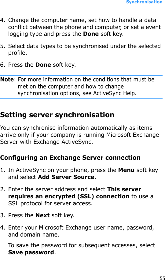 Synchronisation554. Change the computer name, set how to handle a data conflict between the phone and computer, or set a event logging type and press the Done soft key.5. Select data types to be synchronised under the selected profile.6. Press the Done soft key.Note: For more information on the conditions that must be met on the computer and how to change synchronisation options, see ActiveSync Help.Setting server synchronisationYou can synchronise information automatically as items arrive only if your company is running Microsoft Exchange Server with Exchange ActiveSync.Configuring an Exchange Server connection1. In ActiveSync on your phone, press the Menu soft key and select Add Server Source.2. Enter the server address and select This server requires an encrypted (SSL) connection to use a SSL protocol for server access.3. Press the Next soft key.4. Enter your Microsoft Exchange user name, password, and domain name.To save the password for subsequent accesses, select Save password.