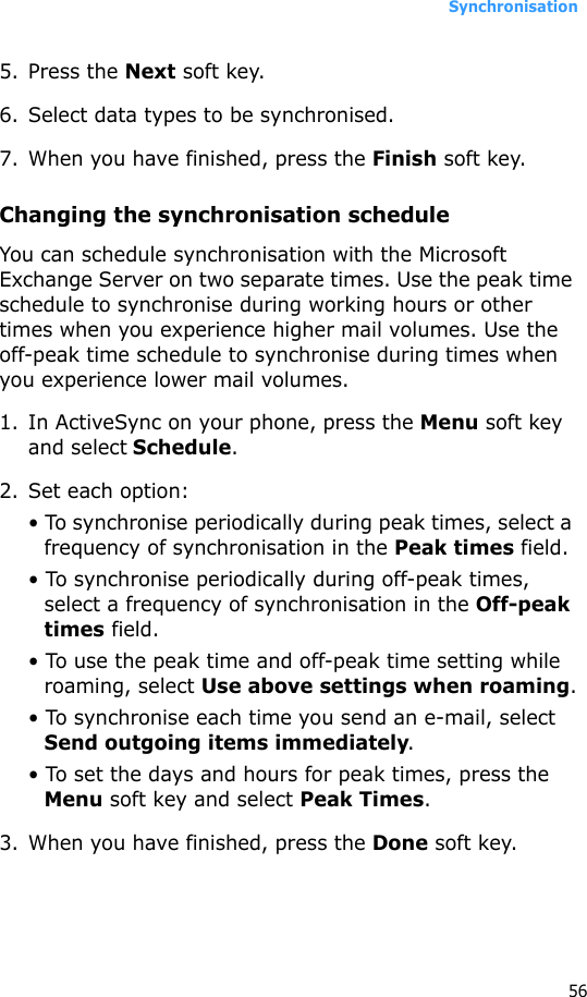 Synchronisation565. Press the Next soft key.6. Select data types to be synchronised.7. When you have finished, press the Finish soft key.Changing the synchronisation scheduleYou can schedule synchronisation with the Microsoft Exchange Server on two separate times. Use the peak time schedule to synchronise during working hours or other times when you experience higher mail volumes. Use the off-peak time schedule to synchronise during times when you experience lower mail volumes.1. In ActiveSync on your phone, press the Menu soft key and select Schedule.2. Set each option:• To synchronise periodically during peak times, select a frequency of synchronisation in the Peak times field. • To synchronise periodically during off-peak times, select a frequency of synchronisation in the Off-peak times field.• To use the peak time and off-peak time setting while roaming, select Use above settings when roaming.• To synchronise each time you send an e-mail, select Send outgoing items immediately.• To set the days and hours for peak times, press the Menu soft key and select Peak Times.3. When you have finished, press the Done soft key.
