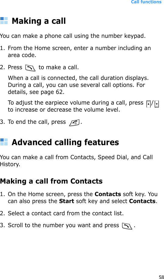 Call functions58Making a callYou can make a phone call using the number keypad. 1. From the Home screen, enter a number including an area code.2. Press   to make a call. When a call is connected, the call duration displays. During a call, you can use several call options. For details, see page 62.To adjust the earpiece volume during a call, press  /  to increase or decrease the volume level.3. To end the call, press  .Advanced calling featuresYou can make a call from Contacts, Speed Dial, and Call History.Making a call from Contacts1. On the Home screen, press the Contacts soft key. You can also press the Start soft key and select Contacts.2. Select a contact card from the contact list.3. Scroll to the number you want and press  .