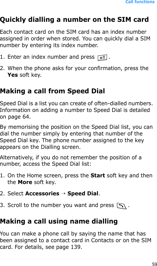 Call functions59Quickly dialling a number on the SIM cardEach contact card on the SIM card has an index number assigned in order when stored. You can quickly dial a SIM number by entering its index number.1. Enter an index number and press  .2. When the phone asks for your confirmation, press the Yes soft key.Making a call from Speed DialSpeed Dial is a list you can create of often-dialled numbers. Information on adding a number to Speed Dial is detailed on page 64.By memorising the position on the Speed Dial list, you can dial the number simply by entering that number of the Speed Dial key. The phone number assigned to the key appears on the Dialling screen. Alternatively, if you do not remember the position of a number, access the Speed Dial list:1. On the Home screen, press the Start soft key and then the More soft key.2. Select Accessories → Speed Dial.3. Scroll to the number you want and press .Making a call using name diallingYou can make a phone call by saying the name that has been assigned to a contact card in Contacts or on the SIM card. For details, see page 139.