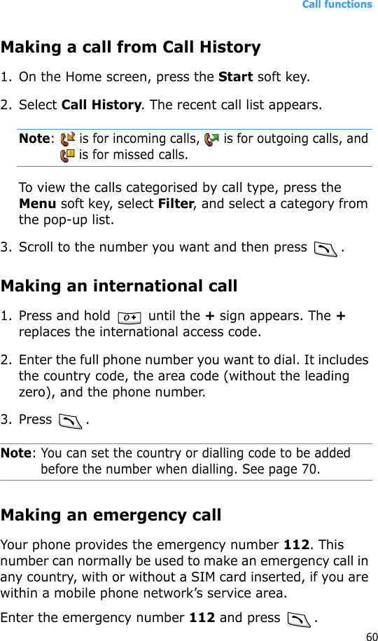 Call functions60Making a call from Call History1. On the Home screen, press the Start soft key. 2. Select Call History. The recent call list appears.Note:   is for incoming calls,   is for outgoing calls, and  is for missed calls.To view the calls categorised by call type, press the Menu soft key, select Filter, and select a category from the pop-up list.3. Scroll to the number you want and then press .Making an international call1. Press and hold   until the + sign appears. The + replaces the international access code.2. Enter the full phone number you want to dial. It includes the country code, the area code (without the leading zero), and the phone number.3. Press .Note: You can set the country or dialling code to be added before the number when dialling. See page 70.Making an emergency callYour phone provides the emergency number 112. This number can normally be used to make an emergency call in any country, with or without a SIM card inserted, if you are within a mobile phone network’s service area.Enter the emergency number 112 and press  .