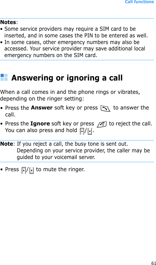 Call functions61Notes: • Some service providers may require a SIM card to be inserted, and in some cases the PIN to be entered as well.• In some cases, other emergency numbers may also be accessed. Your service provider may save additional local emergency numbers on the SIM card.Answering or ignoring a callWhen a call comes in and the phone rings or vibrates, depending on the ringer setting:• Press the Answer soft key or press   to answer the call.• Press the Ignore soft key or press   to reject the call. You can also press and hold  / .Note: If you reject a call, the busy tone is sent out. Depending on your service provider, the caller may be guided to your voicemail server.• Press  /  to mute the ringer.
