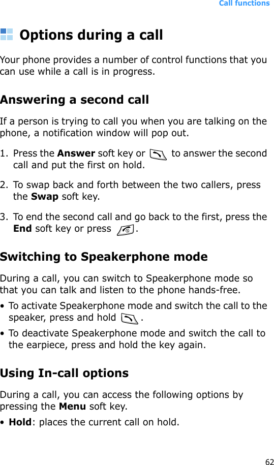 Call functions62Options during a callYour phone provides a number of control functions that you can use while a call is in progress.Answering a second callIf a person is trying to call you when you are talking on the phone, a notification window will pop out.1. Press the Answer soft key or   to answer the second call and put the first on hold.2. To swap back and forth between the two callers, press the Swap soft key.3. To end the second call and go back to the first, press the End soft key or press  .Switching to Speakerphone modeDuring a call, you can switch to Speakerphone mode so that you can talk and listen to the phone hands-free.• To activate Speakerphone mode and switch the call to the speaker, press and hold  .• To deactivate Speakerphone mode and switch the call to the earpiece, press and hold the key again.Using In-call optionsDuring a call, you can access the following options by pressing the Menu soft key.•Hold: places the current call on hold.