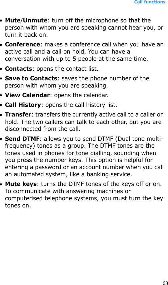 Call functions63•Mute/Unmute: turn off the microphone so that the person with whom you are speaking cannot hear you, or turn it back on.•Conference: makes a conference call when you have an active call and a call on hold. You can have a conversation with up to 5 people at the same time.•Contacts: opens the contact list.•Save to Contacts: saves the phone number of the person with whom you are speaking.•View Calendar: opens the calendar.•Call History: opens the call history list.•Transfer: transfers the currently active call to a caller on hold. The two callers can talk to each other, but you are disconnected from the call.•Send DTMF: allows you to send DTMF (Dual tone multi-frequency) tones as a group. The DTMF tones are the tones used in phones for tone dialling, sounding when you press the number keys. This option is helpful for entering a password or an account number when you call an automated system, like a banking service.•Mute keys: turns the DTMF tones of the keys off or on. To communicate with answering machines or computerised telephone systems, you must turn the key tones on.