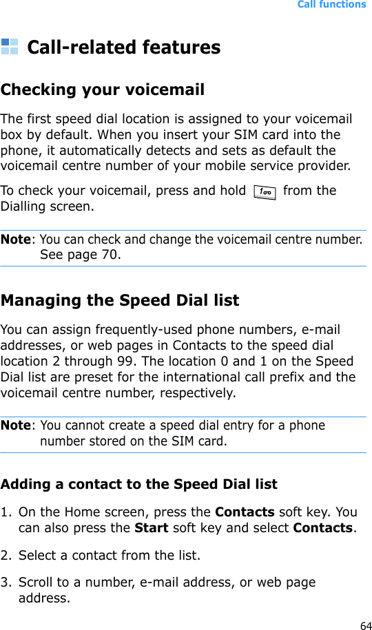 Call functions64Call-related featuresChecking your voicemailThe first speed dial location is assigned to your voicemail box by default. When you insert your SIM card into the phone, it automatically detects and sets as default the voicemail centre number of your mobile service provider.To check your voicemail, press and hold   from the Dialling screen.Note: You can check and change the voicemail centre number. See page 70.Managing the Speed Dial listYou can assign frequently-used phone numbers, e-mail addresses, or web pages in Contacts to the speed dial location 2 through 99. The location 0 and 1 on the Speed Dial list are preset for the international call prefix and the voicemail centre number, respectively.Note: You cannot create a speed dial entry for a phone number stored on the SIM card.Adding a contact to the Speed Dial list1. On the Home screen, press the Contacts soft key. You can also press the Start soft key and select Contacts.2. Select a contact from the list.3. Scroll to a number, e-mail address, or web page address.