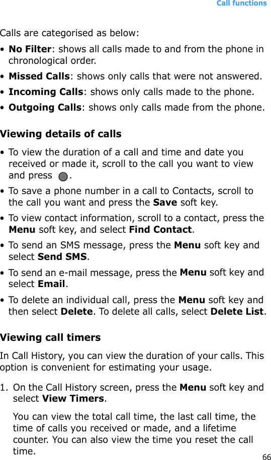 Call functions66Calls are categorised as below:•No Filter: shows all calls made to and from the phone in chronological order.•Missed Calls: shows only calls that were not answered.•Incoming Calls: shows only calls made to the phone.•Outgoing Calls: shows only calls made from the phone.Viewing details of calls• To view the duration of a call and time and date you received or made it, scroll to the call you want to view and press  .• To save a phone number in a call to Contacts, scroll to the call you want and press the Save soft key.• To view contact information, scroll to a contact, press the Menu soft key, and select Find Contact.• To send an SMS message, press the Menu soft key and select Send SMS.• To send an e-mail message, press the Menu soft key and select Email.• To delete an individual call, press the Menu soft key and then select Delete. To delete all calls, select Delete List.Viewing call timersIn Call History, you can view the duration of your calls. This option is convenient for estimating your usage.1. On the Call History screen, press the Menu soft key and select View Timers.You can view the total call time, the last call time, the time of calls you received or made, and a lifetime counter. You can also view the time you reset the call time.