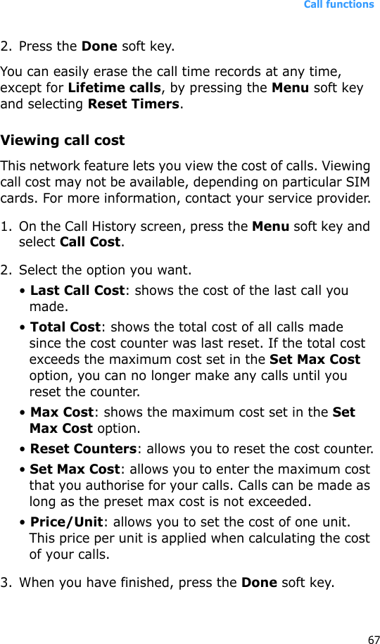 Call functions672. Press the Done soft key.You can easily erase the call time records at any time, except for Lifetime calls, by pressing the Menu soft key and selecting Reset Timers. Viewing call costThis network feature lets you view the cost of calls. Viewing call cost may not be available, depending on particular SIM cards. For more information, contact your service provider.1. On the Call History screen, press the Menu soft key and select Call Cost.2. Select the option you want.• Last Call Cost: shows the cost of the last call you made.• Total Cost: shows the total cost of all calls made since the cost counter was last reset. If the total cost exceeds the maximum cost set in the Set Max Cost option, you can no longer make any calls until you reset the counter.• Max Cost: shows the maximum cost set in the Set Max Cost option.• Reset Counters: allows you to reset the cost counter.• Set Max Cost: allows you to enter the maximum cost that you authorise for your calls. Calls can be made as long as the preset max cost is not exceeded.• Price/Unit: allows you to set the cost of one unit. This price per unit is applied when calculating the cost of your calls.3. When you have finished, press the Done soft key.