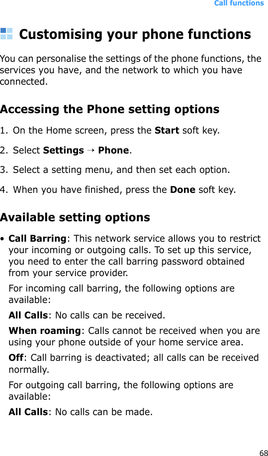 Call functions68Customising your phone functionsYou can personalise the settings of the phone functions, the services you have, and the network to which you have connected.Accessing the Phone setting options1. On the Home screen, press the Start soft key.2. Select Settings → Phone.3. Select a setting menu, and then set each option.4. When you have finished, press the Done soft key.Available setting options•Call Barring: This network service allows you to restrict your incoming or outgoing calls. To set up this service, you need to enter the call barring password obtained from your service provider.For incoming call barring, the following options are available:All Calls: No calls can be received.When roaming: Calls cannot be received when you are using your phone outside of your home service area.Off: Call barring is deactivated; all calls can be received normally.For outgoing call barring, the following options are available:All Calls: No calls can be made.