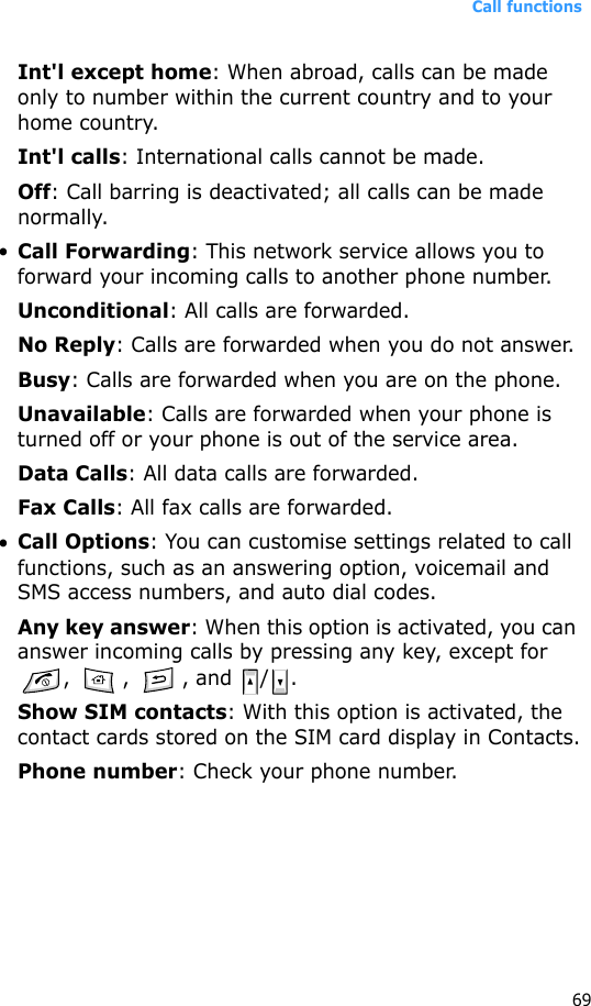 Call functions69Int&apos;l except home: When abroad, calls can be made only to number within the current country and to your home country.Int&apos;l calls: International calls cannot be made.Off: Call barring is deactivated; all calls can be made normally.•Call Forwarding: This network service allows you to forward your incoming calls to another phone number.Unconditional: All calls are forwarded.No Reply: Calls are forwarded when you do not answer.Busy: Calls are forwarded when you are on the phone.Unavailable: Calls are forwarded when your phone is turned off or your phone is out of the service area.Data Calls: All data calls are forwarded.Fax Calls: All fax calls are forwarded.•Call Options: You can customise settings related to call functions, such as an answering option, voicemail and SMS access numbers, and auto dial codes.Any key answer: When this option is activated, you can answer incoming calls by pressing any key, except for , , , and / .Show SIM contacts: With this option is activated, the contact cards stored on the SIM card display in Contacts.Phone number: Check your phone number.