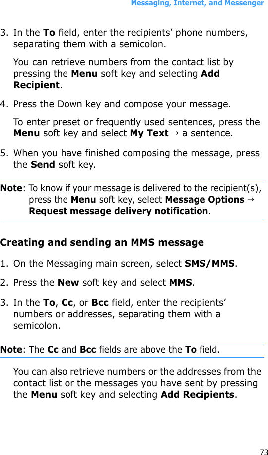 Messaging, Internet, and Messenger733. In the To field, enter the recipients’ phone numbers, separating them with a semicolon. You can retrieve numbers from the contact list by pressing the Menu soft key and selecting Add Recipient.4. Press the Down key and compose your message.To enter preset or frequently used sentences, press the Menu soft key and select My Text → a sentence.5. When you have finished composing the message, press the Send soft key.Note: To know if your message is delivered to the recipient(s), press the Menu soft key, select Message Options → Request message delivery notification.Creating and sending an MMS message1. On the Messaging main screen, select SMS/MMS.2. Press the New soft key and select MMS.3. In the To, Cc, or Bcc field, enter the recipients’ numbers or addresses, separating them with a semicolon.Note: The Cc and Bcc fields are above the To field.You can also retrieve numbers or the addresses from the contact list or the messages you have sent by pressing the Menu soft key and selecting Add Recipients.